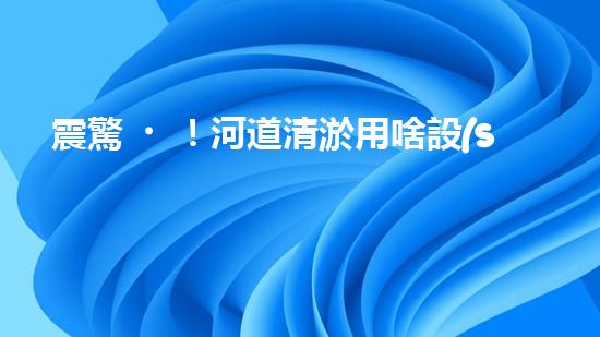 震驚！河道清淤用啥設(shè)備？這份表你必須珍藏！